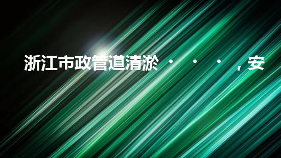 浙江市政管道清淤，安全可靠嗎？